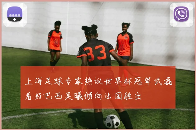 上海足球专家热议世界杯冠军武磊看好巴西吴曦倾向法国胜出
