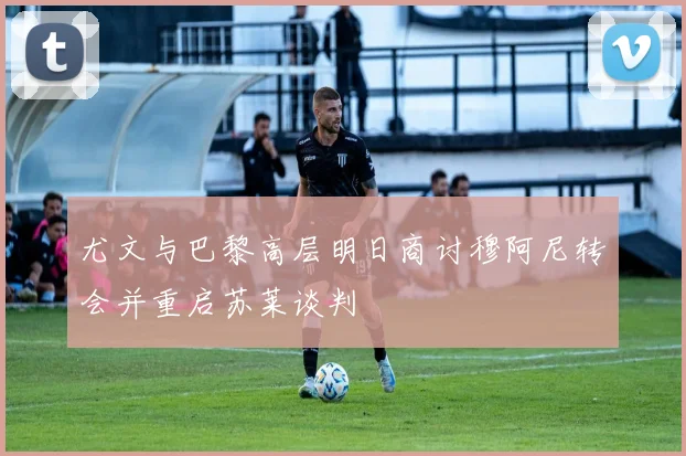 尤文与巴黎高层明日商讨穆阿尼转会并重启苏莱谈判