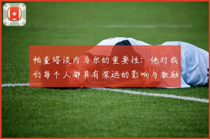 帕奎塔谈内马尔的重要性：他对我们每个人都具有深远的影响与激励