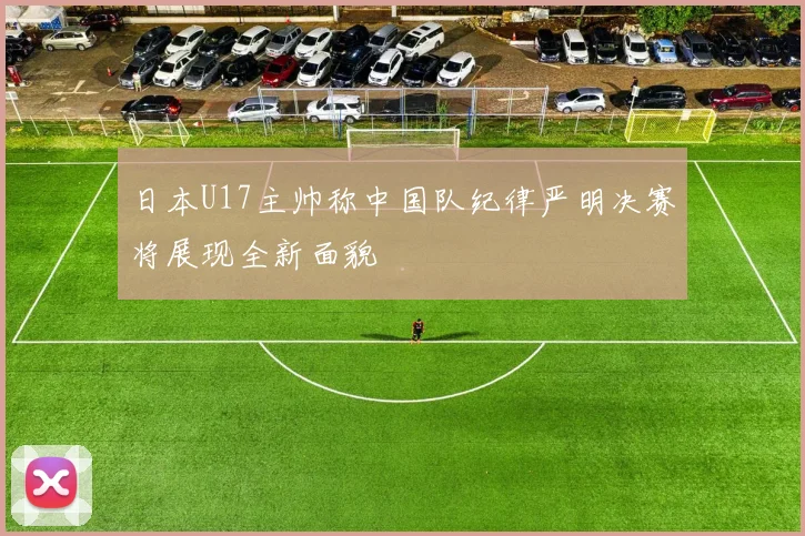 日本U17主帅称中国队纪律严明决赛将展现全新面貌