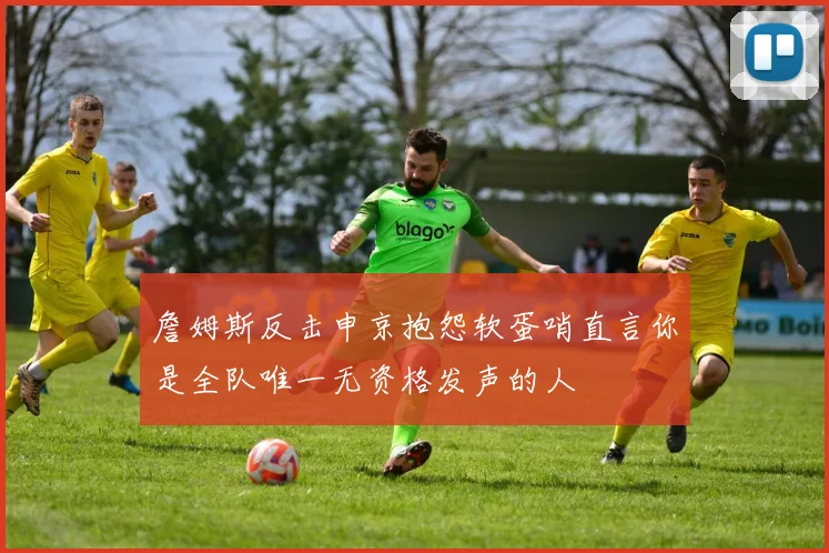詹姆斯反击申京抱怨软蛋哨直言你是全队唯一无资格发声的人