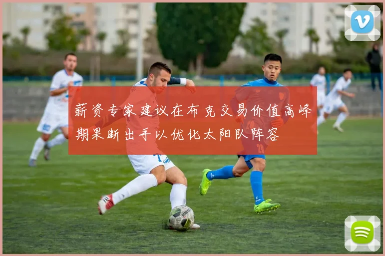 薪资专家建议在布克交易价值高峰期果断出手以优化太阳队阵容