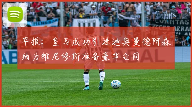 早报：皇马成功引进迪奥曼德阿森纳为维尼修斯准备豪华合同