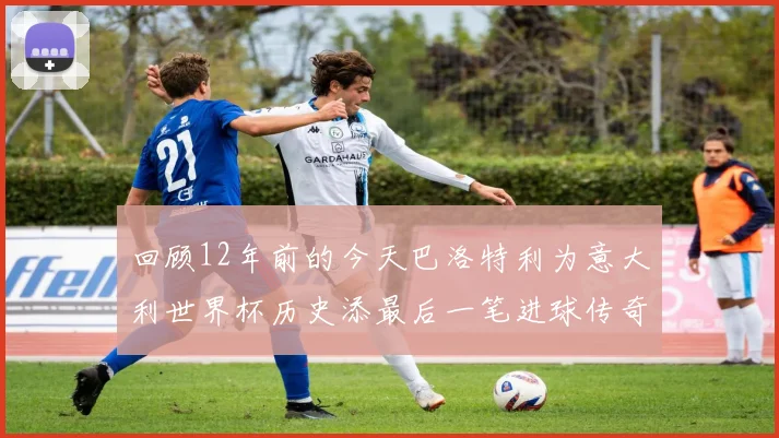 回顾12年前的今天巴洛特利为意大利世界杯历史添最后一笔进球传奇