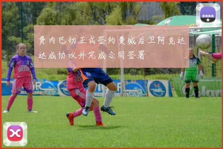费内巴切正式签约曼城后卫阿克达达成协议并完成合同签署