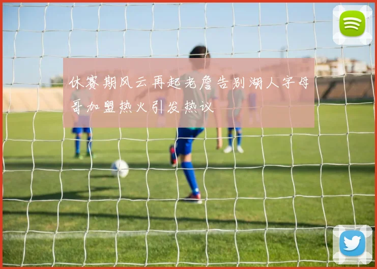 休赛期风云再起老詹告别湖人字母哥加盟热火引发热议