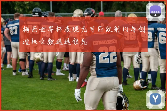 梅西世界杯表现无可匹敌射门与创造机会数遥遥领先