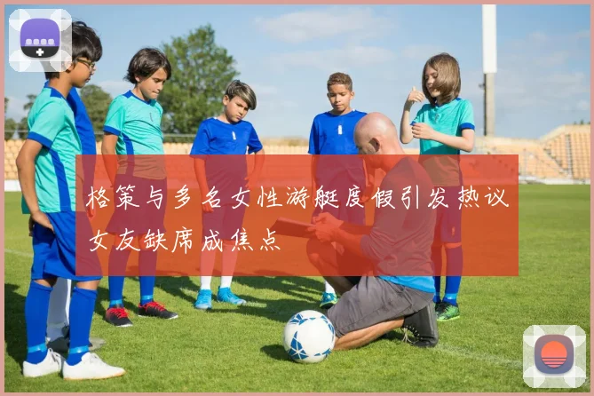 格策与多名女性游艇度假引发热议女友缺席成焦点