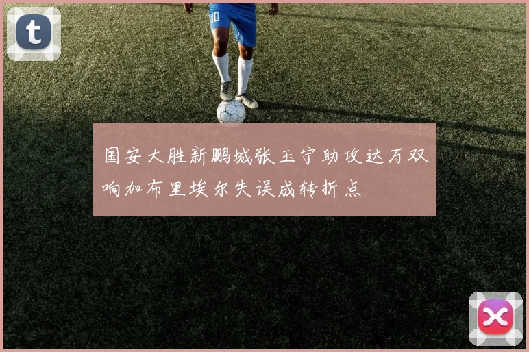 国安大胜新鹏城张玉宁助攻达万双响加布里埃尔失误成转折点