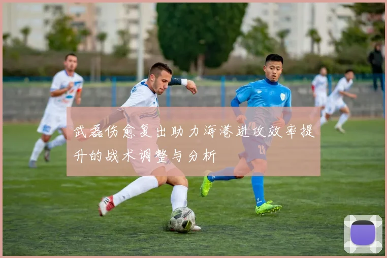 武磊伤愈复出助力海港进攻效率提升的战术调整与分析