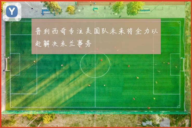 普利西奇专注美国队未来将全力以赴解决米兰事务