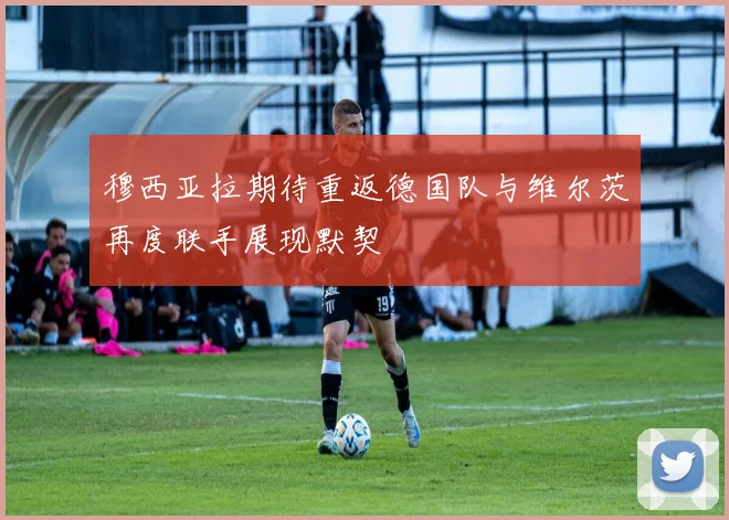 穆西亚拉期待重返德国队与维尔茨再度联手展现默契