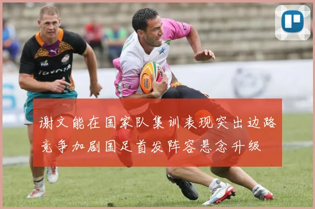 谢文能在国家队集训表现突出边路竞争加剧国足首发阵容悬念升级
