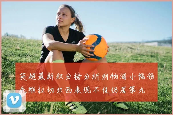 英超最新积分榜分析利物浦小幅领先维拉切尔西表现不佳仍居第九