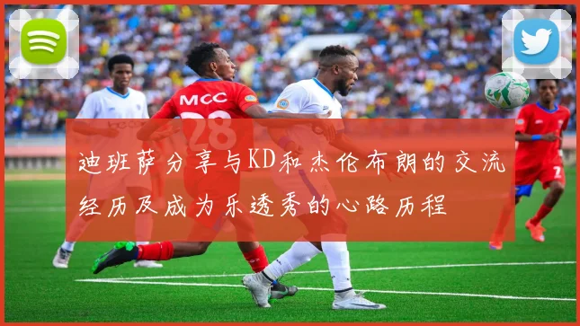 迪班萨分享与KD和杰伦布朗的交流经历及成为乐透秀的心路历程