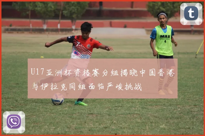 U17亚洲杯资格赛分组揭晓中国香港与伊拉克同组面临严峻挑战