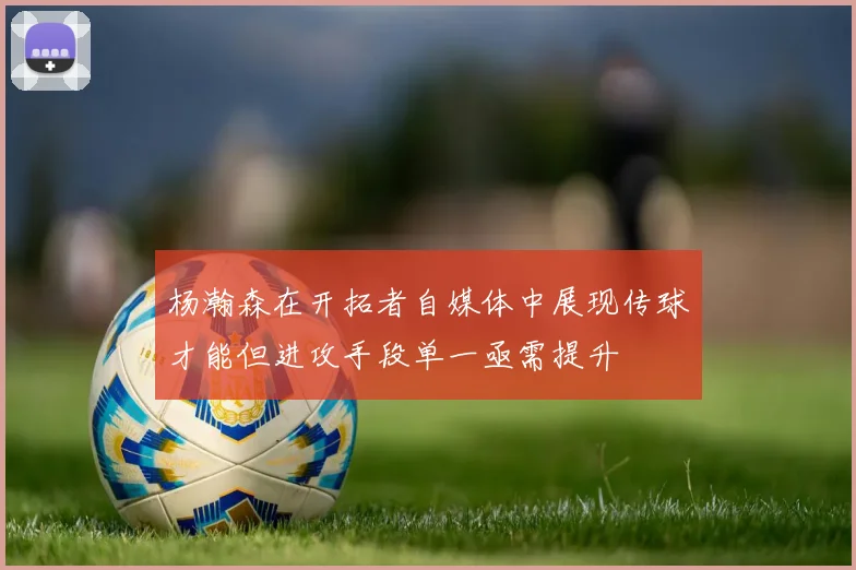 杨瀚森在开拓者自媒体中展现传球才能但进攻手段单一亟需提升