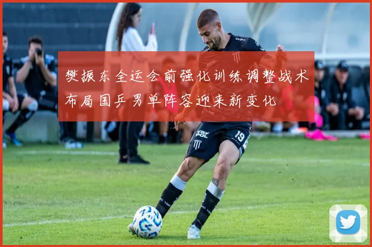 樊振东全运会前强化训练调整战术布局国乒男单阵容迎来新变化
