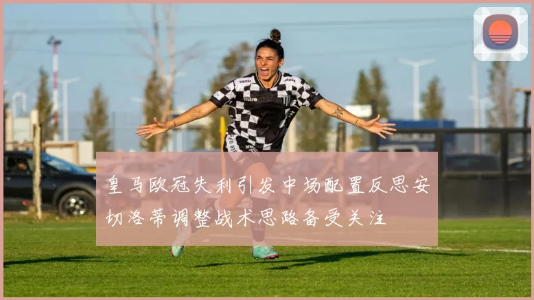 皇马欧冠失利引发中场配置反思安切洛蒂调整战术思路备受关注