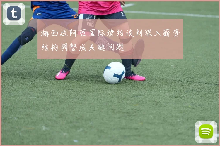 梅西迈阿密国际续约谈判深入薪资结构调整成关键问题
