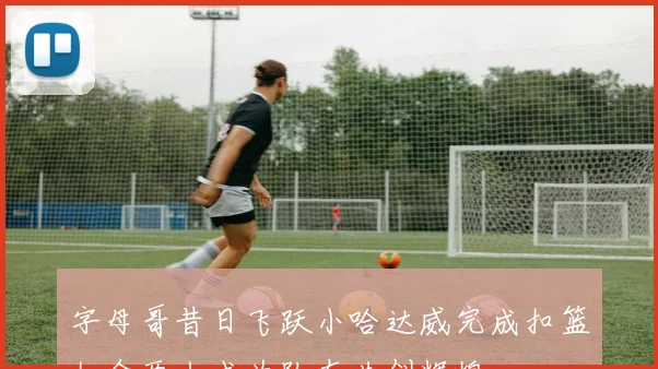 字母哥昔日飞跃小哈达威完成扣篮如今两人成为队友共创辉煌