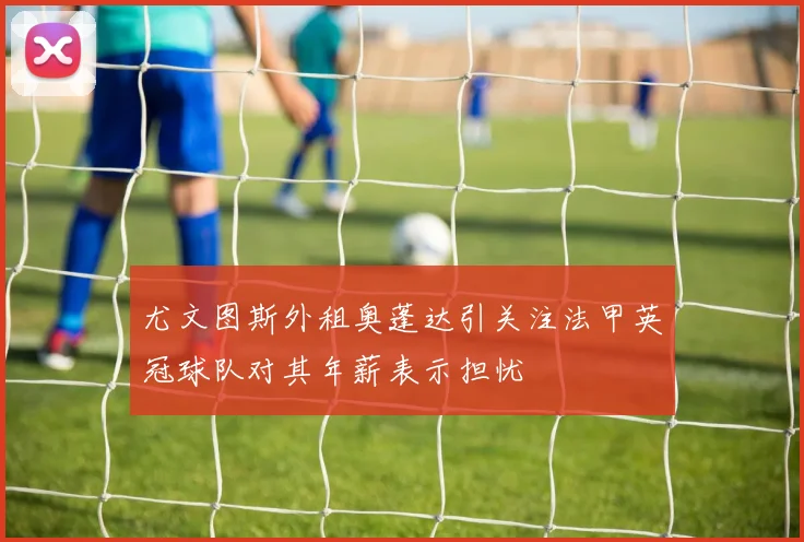尤文图斯外租奥蓬达引关注法甲英冠球队对其年薪表示担忧