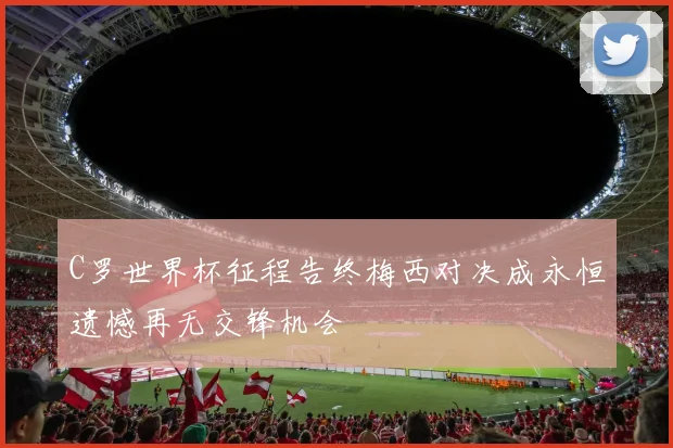 C罗世界杯征程告终梅西对决成永恒遗憾再无交锋机会