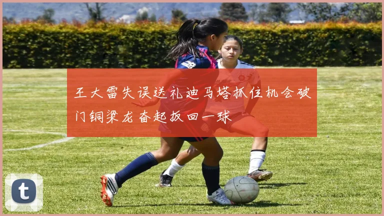 王大雷失误送礼迪马塔抓住机会破门铜梁龙奋起扳回一球