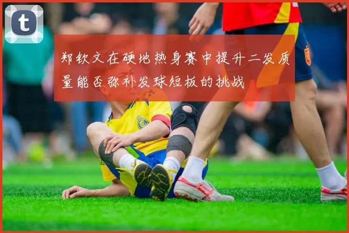 郑钦文在硬地热身赛中提升二发质量能否弥补发球短板的挑战
