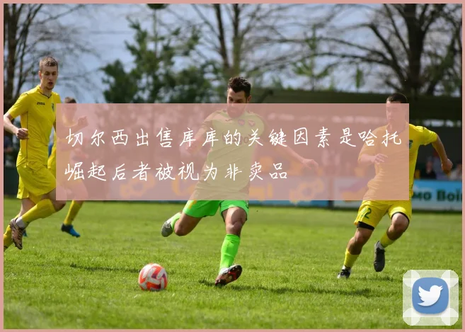 切尔西出售库库的关键因素是哈托崛起后者被视为非卖品